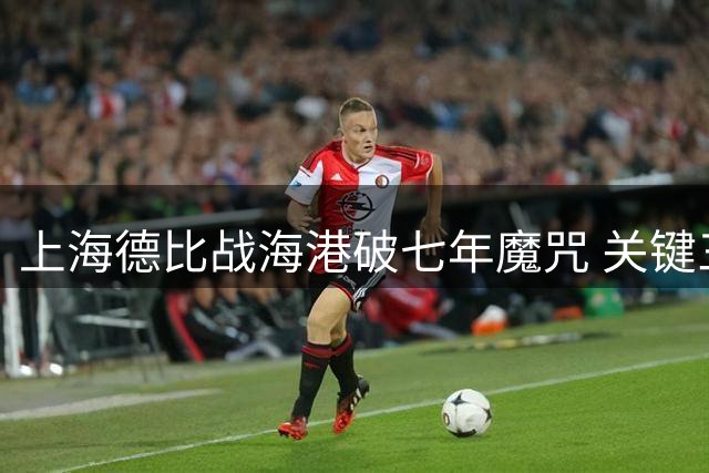 上海德比战海港破七年魔咒 关键三分扭转保级危局