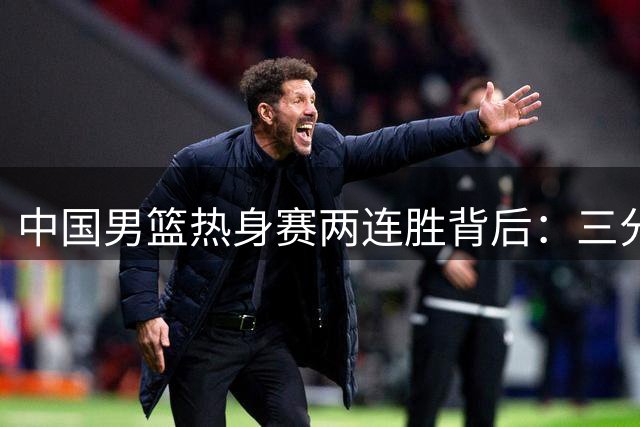 中国男篮热身赛两连胜背后：三分冰点暴露致命短板 新星崛起成最大亮点