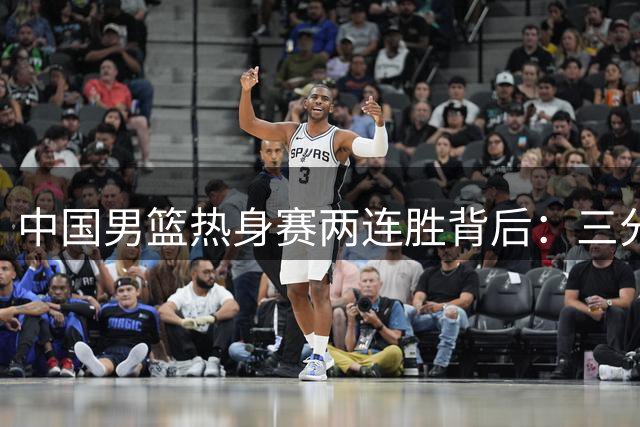 中国男篮热身赛两连胜背后：三分冰点暴露致命短板 新星崛起成最大亮点