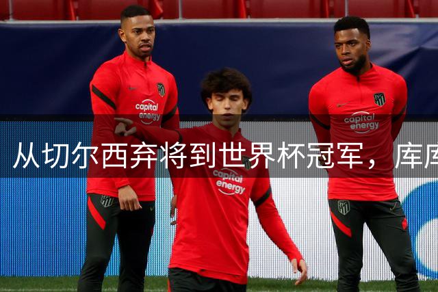 从切尔西弃将到世界杯冠军，库库雷利亚上演足球界最佳逆袭剧本