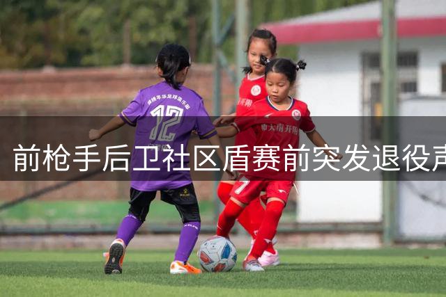 前枪手后卫社区盾赛前突发退役声明 自曝长期与心理困境抗争