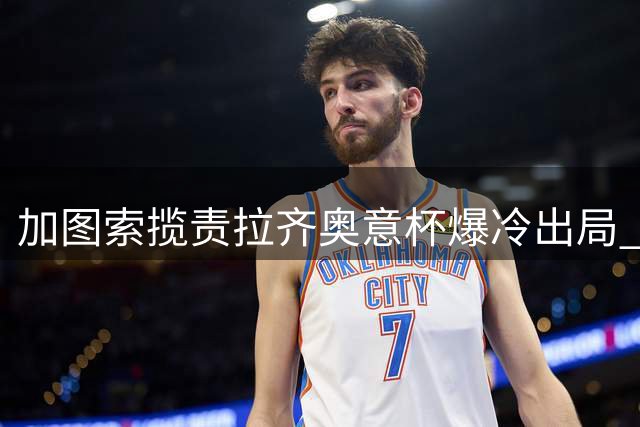 加图索揽责拉齐奥意杯爆冷出局 坦言球队需知耻后勇