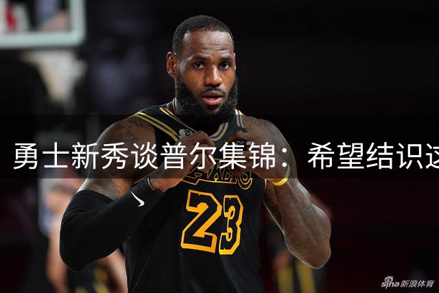 勇士新秀谈普尔集锦：希望结识这位前辈，机会仍在