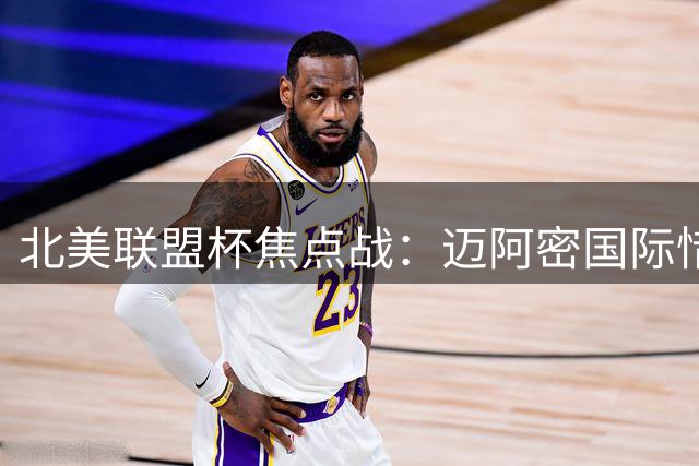 北美联盟杯焦点战：迈阿密国际惜败蒙特雷 关键数据全面落后