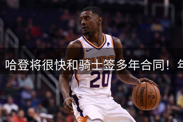 哈登将很快和骑士签多年合同！年薪约2500万：裁掉白魔能提升报价