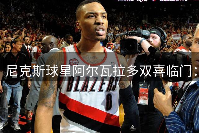 尼克斯球星阿尔瓦拉多双喜临门：夺冠后妻子怀孕晒幸福