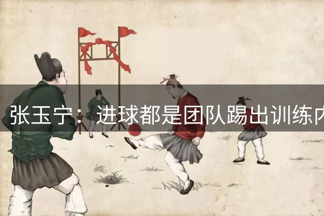 张玉宁：进球都是团队踢出训练内容的结果，祝贺蒋子承完成首秀
