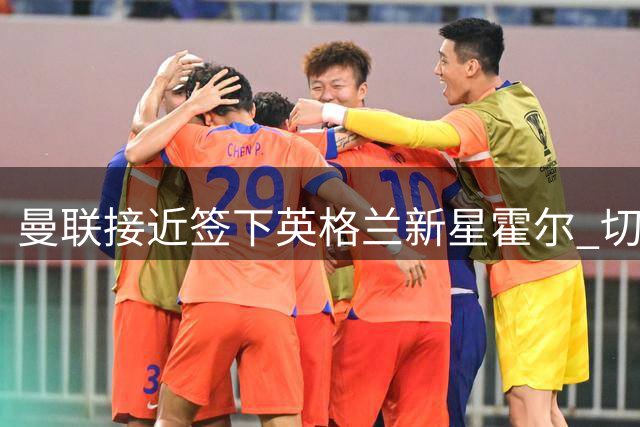 曼联接近签下英格兰新星霍尔 切尔西回购条款恐难执行