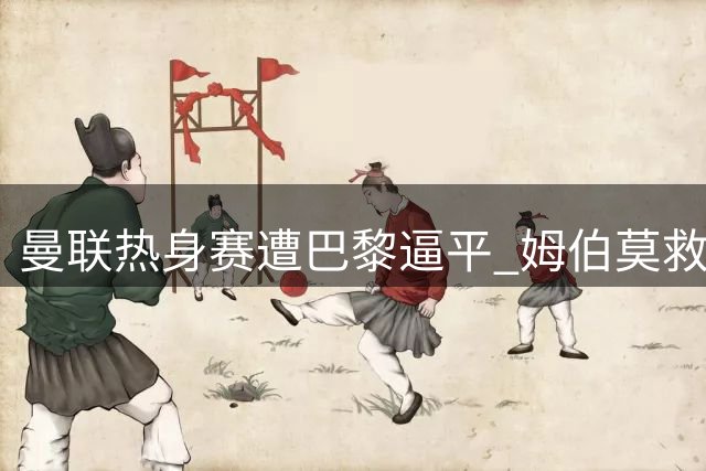 曼联热身赛遭巴黎逼平 姆伯莫救主难掩芒特伤退阴影