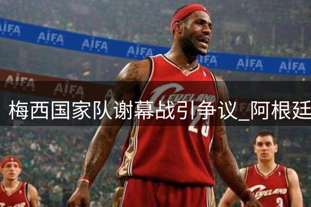 梅西国家队谢幕战引争议 阿根廷队暴力冲突毁完美告别