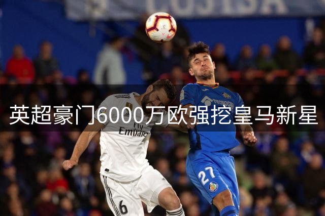 英超豪门6000万欧强挖皇马新星 银河战舰坚持保留回购条款