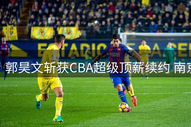 郭昊文斩获CBA超级顶薪续约 南京同曦锁定未来三赛季核心战力