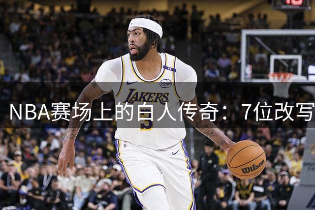 NBA赛场上的白人传奇：7位改写篮球历史的欧洲与美国巨星