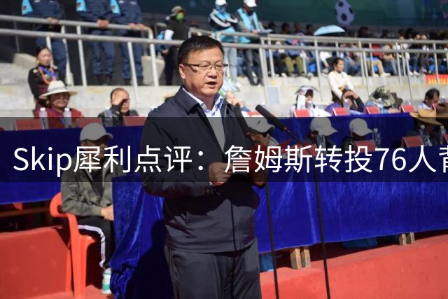 Skip犀利点评：詹姆斯转投76人背后 马刺为何拒签历史级控卫？